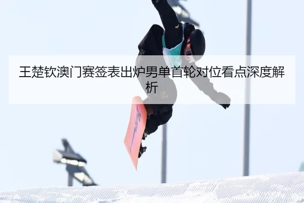 王楚钦澳门赛签表出炉男单首轮对位看点深度解析